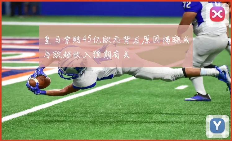 皇马索赔45亿欧元背后原因揭晓或与欧超收入预期有关