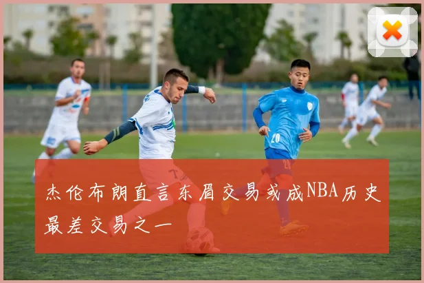 杰伦布朗直言东眉交易或成NBA历史最差交易之一