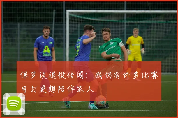 保罗谈退役传闻：我仍有许多比赛可打更想陪伴家人
