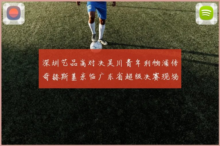 深圳艺品高对决吴川青年利物浦传奇赫斯基亲临广东省超级决赛现场