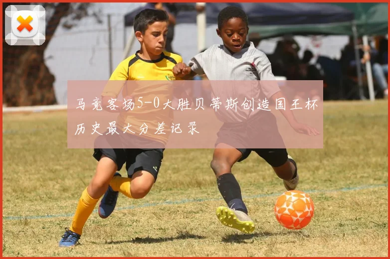 马竞客场5-0大胜贝蒂斯创造国王杯历史最大分差记录