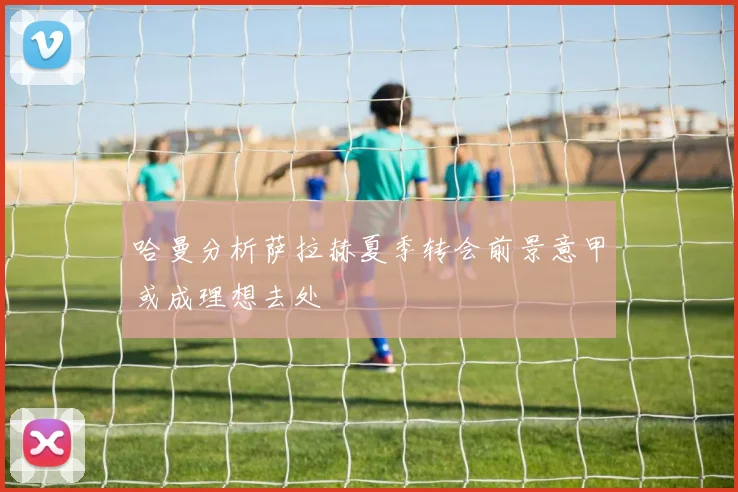 哈曼分析萨拉赫夏季转会前景意甲或成理想去处